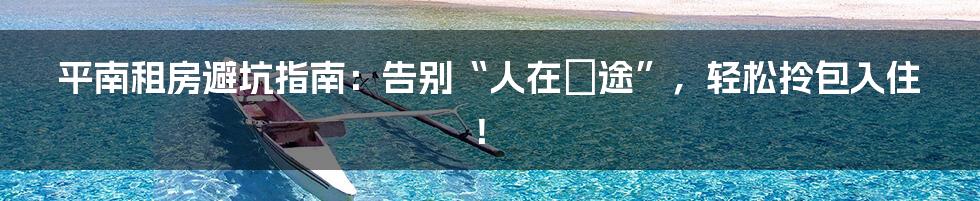 平南租房避坑指南：告别“人在囧途”，轻松拎包入住！