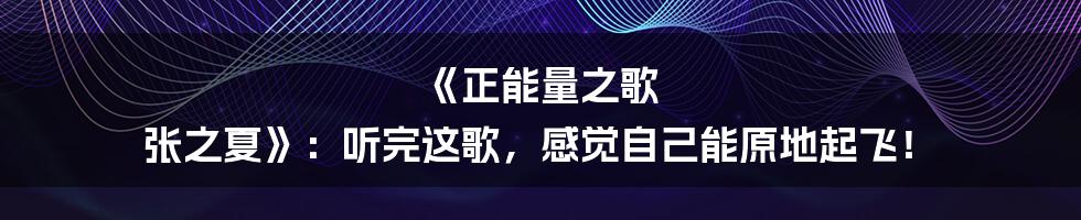 《正能量之歌 张之夏》:听完这歌,感觉自己能原地起飞!