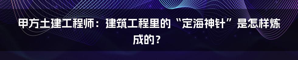 甲方土建工程师：建筑工程里的“定海神针”是怎样炼成的？