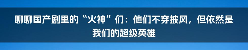 聊聊国产剧里的“火神”们:他们不穿披风,但依然是我们的超级英雄