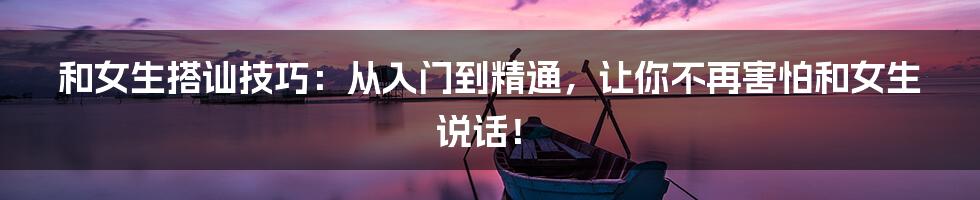 和女生搭讪技巧：从入门到精通，让你不再害怕和女生说话！