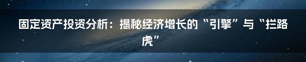 固定资产投资分析:揭秘经济增长的“引擎”与“拦路虎”