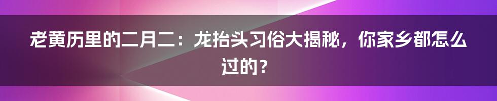 老黄历里的二月二:龙抬头习俗大揭秘,你家乡都怎么过的?