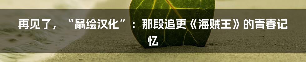 再见了，“鼠绘汉化”：那段追更《海贼王》的青春记忆