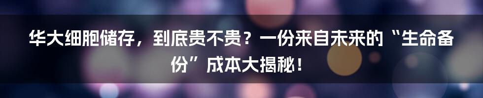 华大细胞储存，到底贵不贵？一份来自未来的“生命备份”成本大揭秘！