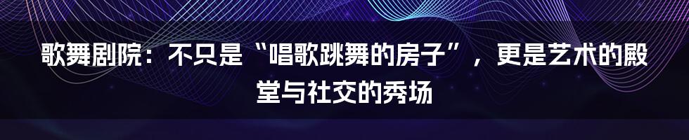 歌舞剧院：不只是“唱歌跳舞的房子”，更是艺术的殿堂与社交的秀场
