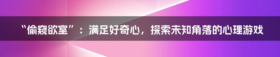 “偷窥欲室”:满足好奇心,探索未知角落的心理游戏
