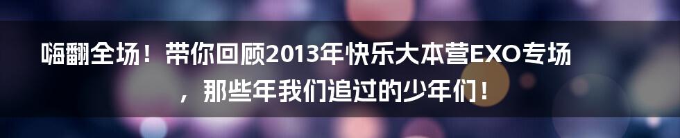 嗨翻全场!带你回顾2013年快乐大本营EXO专场,那些年我们追过的少年们!