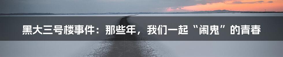 黑大三号楼事件：那些年，我们一起“闹鬼”的青春