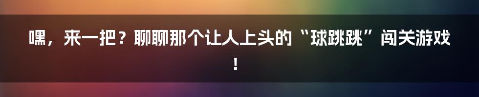 嘿,来一把?聊聊那个让人上头的“球跳跳”闯关游戏!