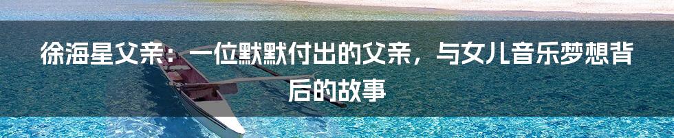 徐海星父亲:一位默默付出的父亲,与女儿音乐梦想背后的故事