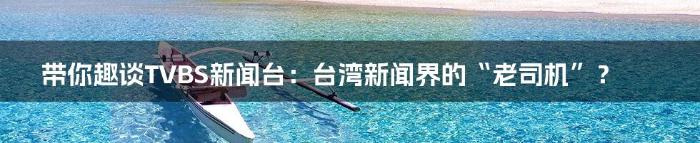 带你趣谈TVBS新闻台：台湾新闻界的“老司机”？