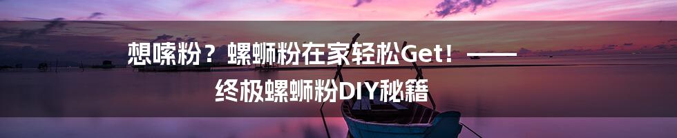 想嗦粉？螺蛳粉在家轻松Get！—— 终极螺蛳粉DIY秘籍