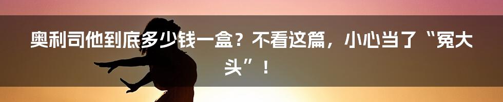 奥利司他到底多少钱一盒？不看这篇，小心当了“冤大头”！