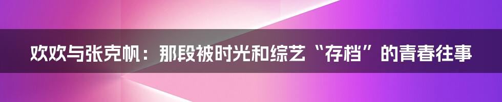 欢欢与张克帆:那段被时光和综艺“存档”的青春往事