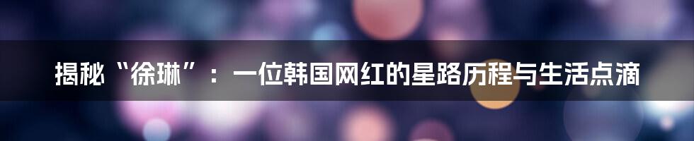 揭秘“徐琳”：一位韩国网红的星路历程与生活点滴