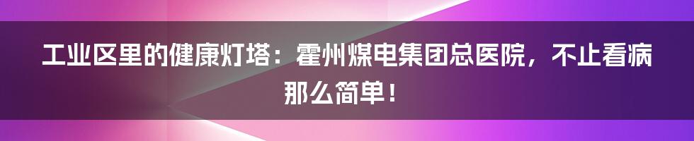 工业区里的健康灯塔：霍州煤电集团总医院，不止看病那么简单！