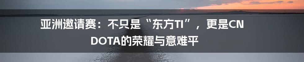 亚洲邀请赛:不只是“东方TI”,更是CN DOTA的荣耀与意难平