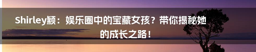 Shirley颖：娱乐圈中的宝藏女孩？带你揭秘她的成长之路！