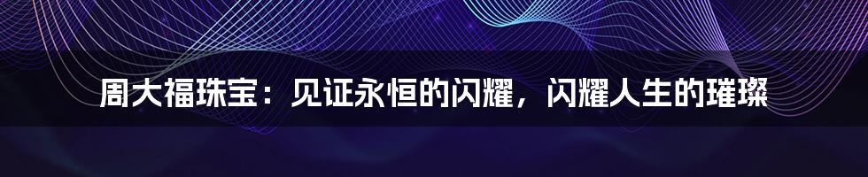 周大福珠宝：见证永恒的闪耀，闪耀人生的璀璨