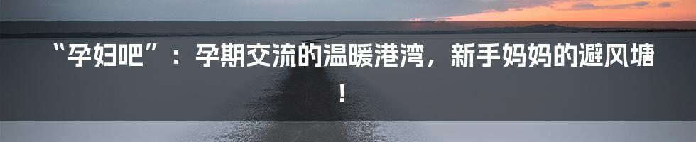 “孕妇吧”:孕期交流的温暖港湾,新手妈妈的避风塘!