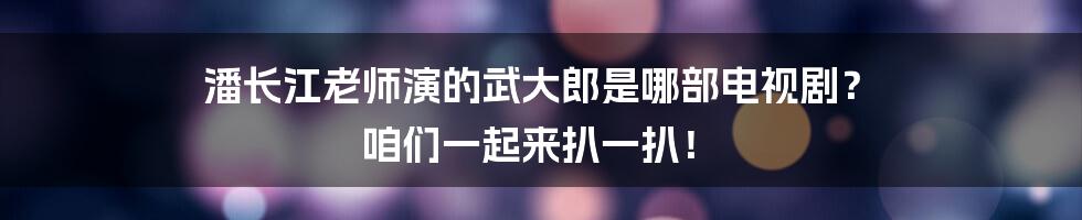 潘长江老师演的武大郎是哪部电视剧？ 咱们一起来扒一扒！