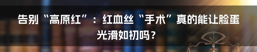 告别“高原红”：红血丝“手术”真的能让脸蛋光滑如初吗？