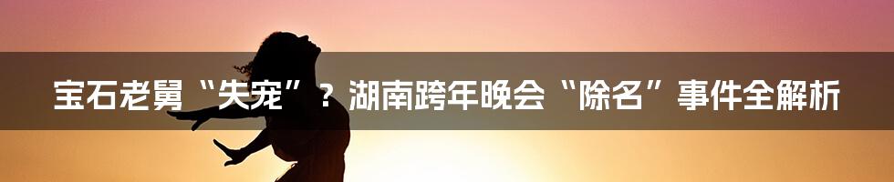 宝石老舅“失宠”？湖南跨年晚会“除名”事件全解析