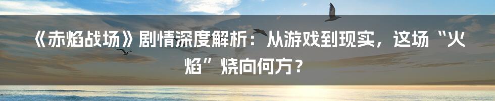 《赤焰战场》剧情深度解析：从游戏到现实，这场“火焰”烧向何方？