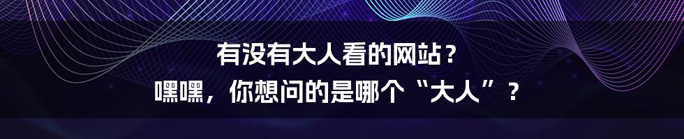 有没有大人看的网站？ 嘿嘿，你想问的是哪个“大人”？