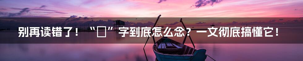 别再读错了！“燊”字到底怎么念？一文彻底搞懂它！
