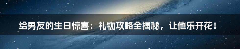 给男友的生日惊喜：礼物攻略全揭秘，让他乐开花！