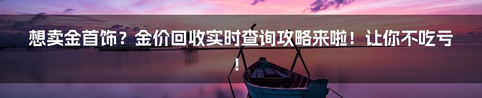 想卖金首饰？金价回收实时查询攻略来啦！让你不吃亏！