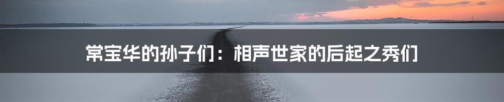 常宝华的孙子们：相声世家的后起之秀们
