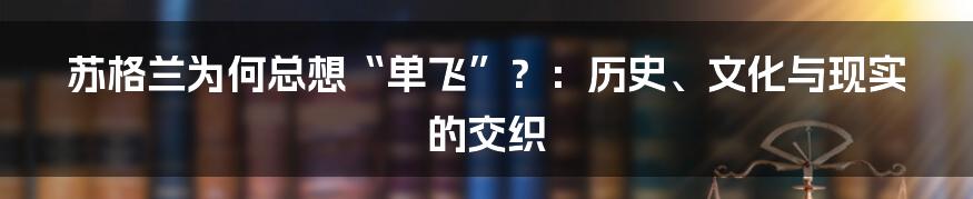 苏格兰为何总想“单飞”？：历史、文化与现实的交织