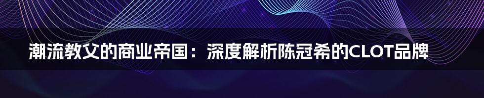 潮流教父的商业帝国：深度解析陈冠希的CLOT品牌