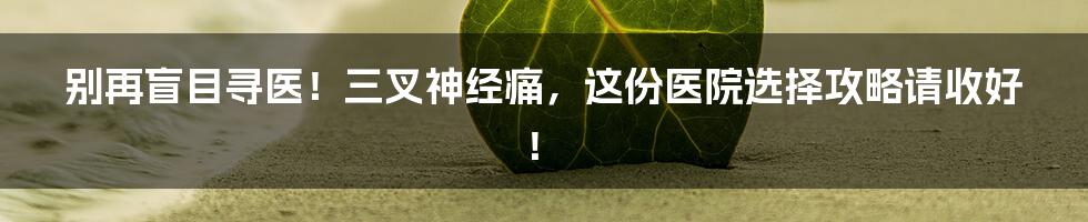 别再盲目寻医！三叉神经痛，这份医院选择攻略请收好！