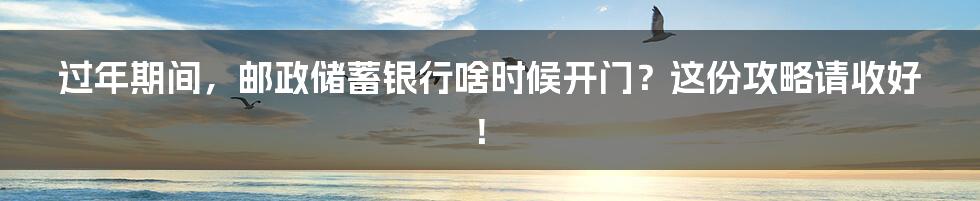 过年期间，邮政储蓄银行啥时候开门？这份攻略请收好！