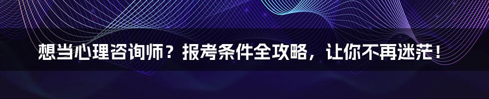 想当心理咨询师？报考条件全攻略，让你不再迷茫！