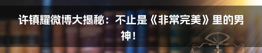 许镇耀微博大揭秘:不止是《非常完美》里的男神!
