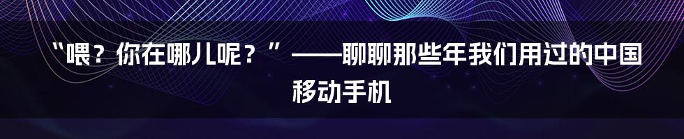 “喂？你在哪儿呢？”——聊聊那些年我们用过的中国移动手机
