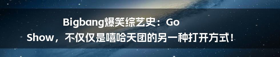 Bigbang爆笑综艺史：Go Show，不仅仅是嘻哈天团的另一种打开方式！