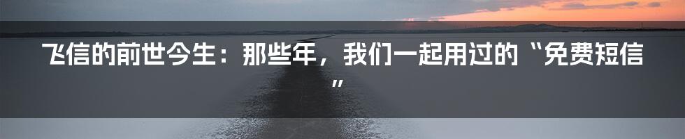 飞信的前世今生：那些年，我们一起用过的“免费短信”