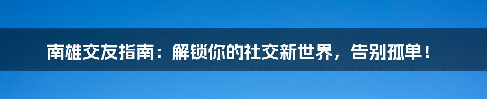 南雄交友指南：解锁你的社交新世界，告别孤单！