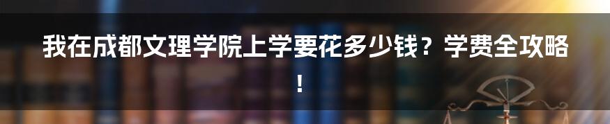 我在成都文理学院上学要花多少钱？学费全攻略！