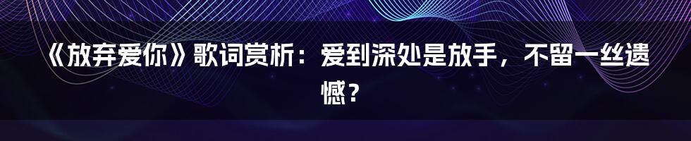 《放弃爱你》歌词赏析:爱到深处是放手,不留一丝遗憾?