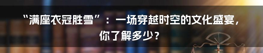 “满座衣冠胜雪”：一场穿越时空的文化盛宴，你了解多少？