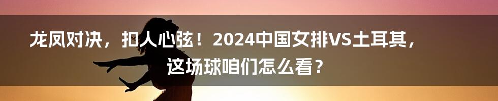 龙凤对决，扣人心弦！2024中国女排VS土耳其，这场球咱们怎么看？