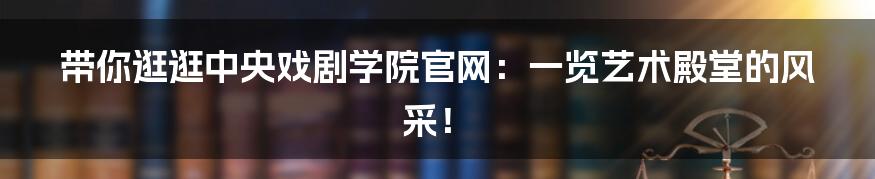 带你逛逛中央戏剧学院官网：一览艺术殿堂的风采！