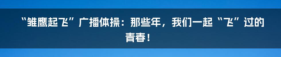 “雏鹰起飞”广播体操：那些年，我们一起“飞”过的青春！